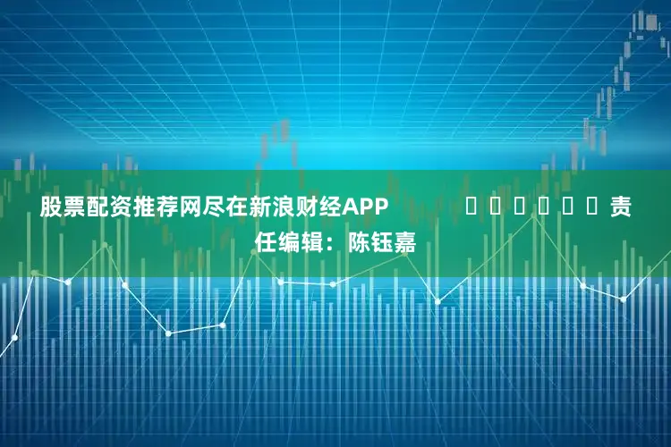 股票配资推荐网尽在新浪财经APP            						责任编辑：陈钰嘉