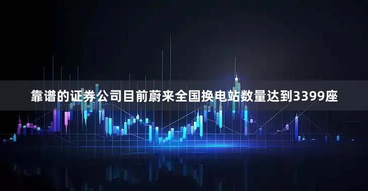 靠谱的证券公司目前蔚来全国换电站数量达到3399座