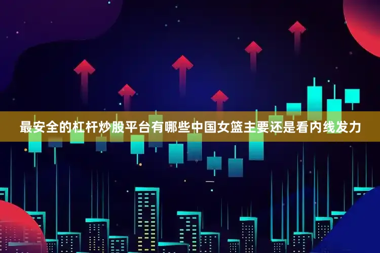 最安全的杠杆炒股平台有哪些中国女篮主要还是看内线发力