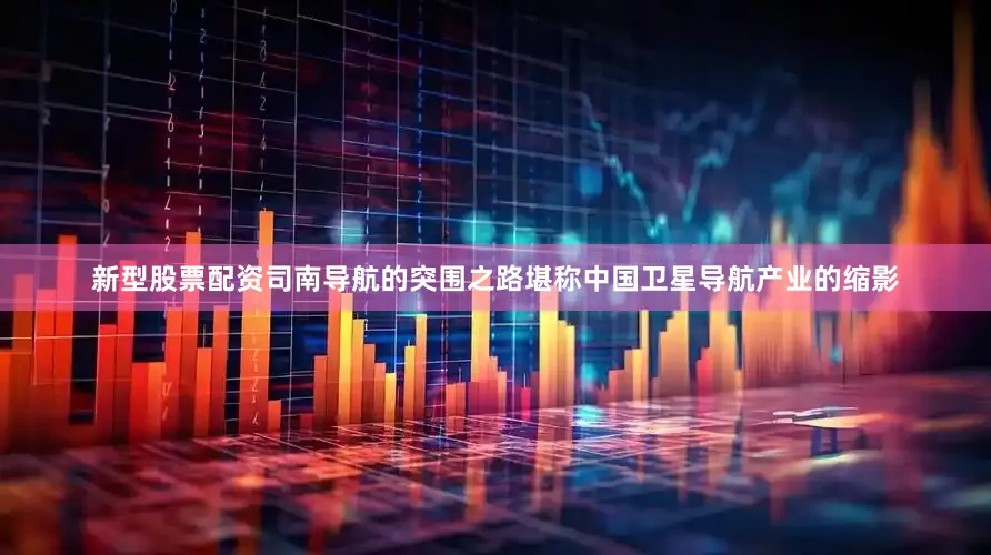 新型股票配资司南导航的突围之路堪称中国卫星导航产业的缩影