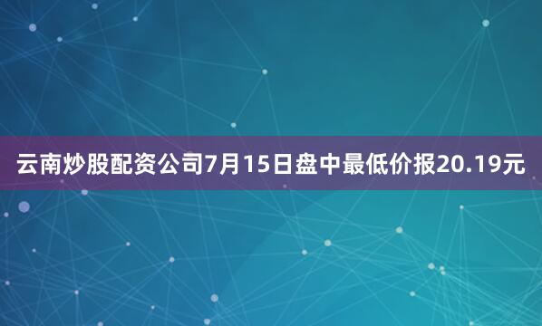 云南炒股配资公司7月15日盘中最低价报20.19元