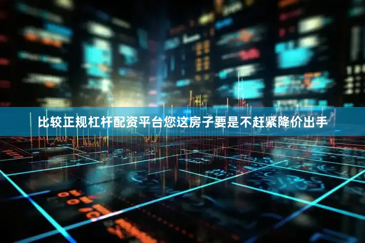 比较正规杠杆配资平台您这房子要是不赶紧降价出手
