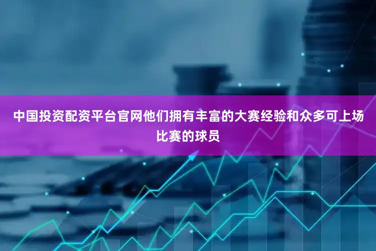 中国投资配资平台官网他们拥有丰富的大赛经验和众多可上场比赛的球员