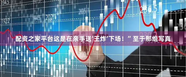 配资之家平台这是在亲手送‘王炸’下场！”至于那组写真