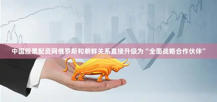 中国股票配资网俄罗斯和朝鲜关系直接升级为“全面战略合作伙伴”