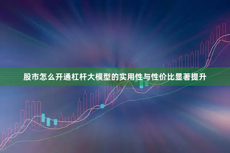 股市怎么开通杠杆大模型的实用性与性价比显著提升