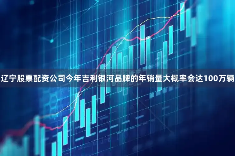 辽宁股票配资公司今年吉利银河品牌的年销量大概率会达100万辆