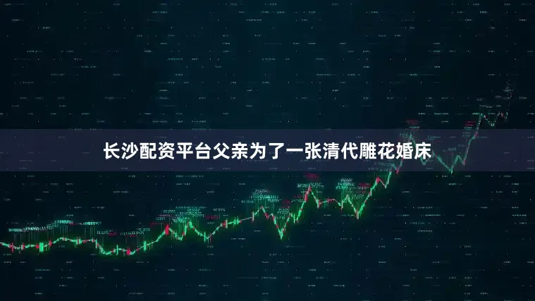 长沙配资平台父亲为了一张清代雕花婚床