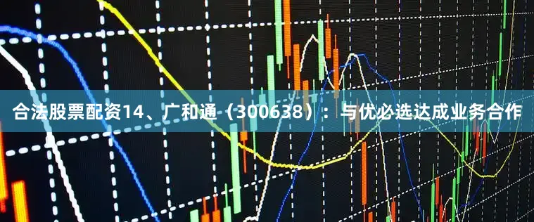 合法股票配资14、广和通（300638）：与优必选达成业务合作