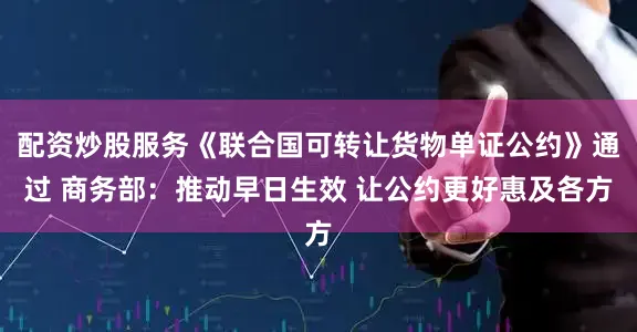 配资炒股服务《联合国可转让货物单证公约》通过 商务部：推动早日生效 让公约更好惠及各方